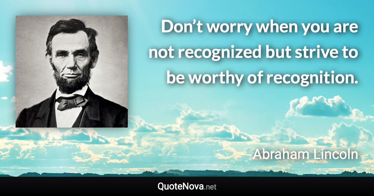 Don’t worry when you are not recognized but strive to be worthy of recognition. - Abraham Lincoln quote