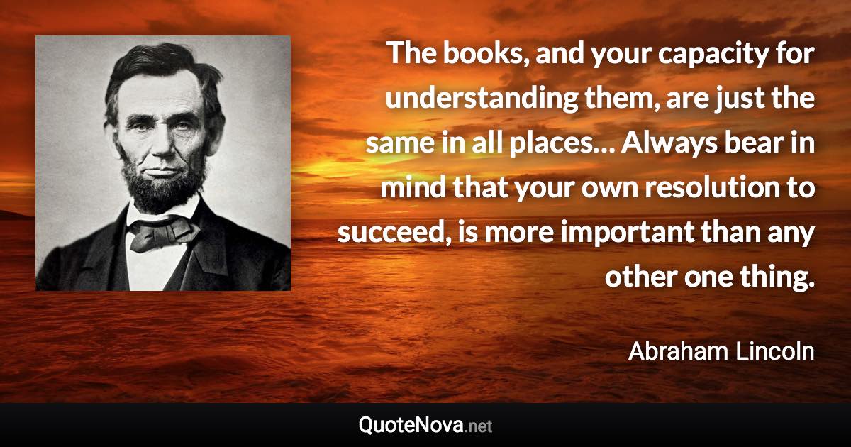 The books, and your capacity for understanding them, are just the same in all places… Always bear in mind that your own resolution to succeed, is more important than any other one thing. - Abraham Lincoln quote