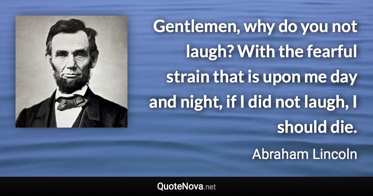 Gentlemen, why do you not laugh? With the fearful strain that is upon me day and night, if I did not laugh, I should die. - Abraham Lincoln quote