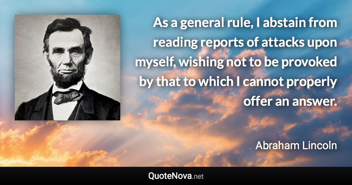 As a general rule, I abstain from reading reports of attacks upon myself, wishing not to be provoked by that to which I cannot properly offer an answer. - Abraham Lincoln quote