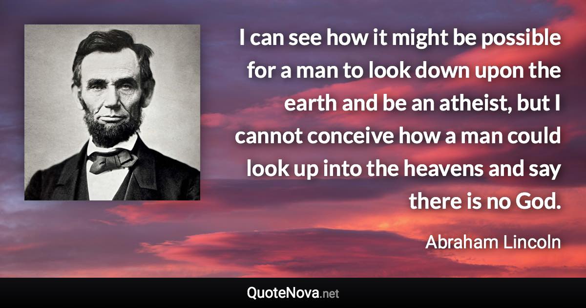 I can see how it might be possible for a man to look down upon the earth and be an atheist, but I cannot conceive how a man could look up into the heavens and say there is no God. - Abraham Lincoln quote