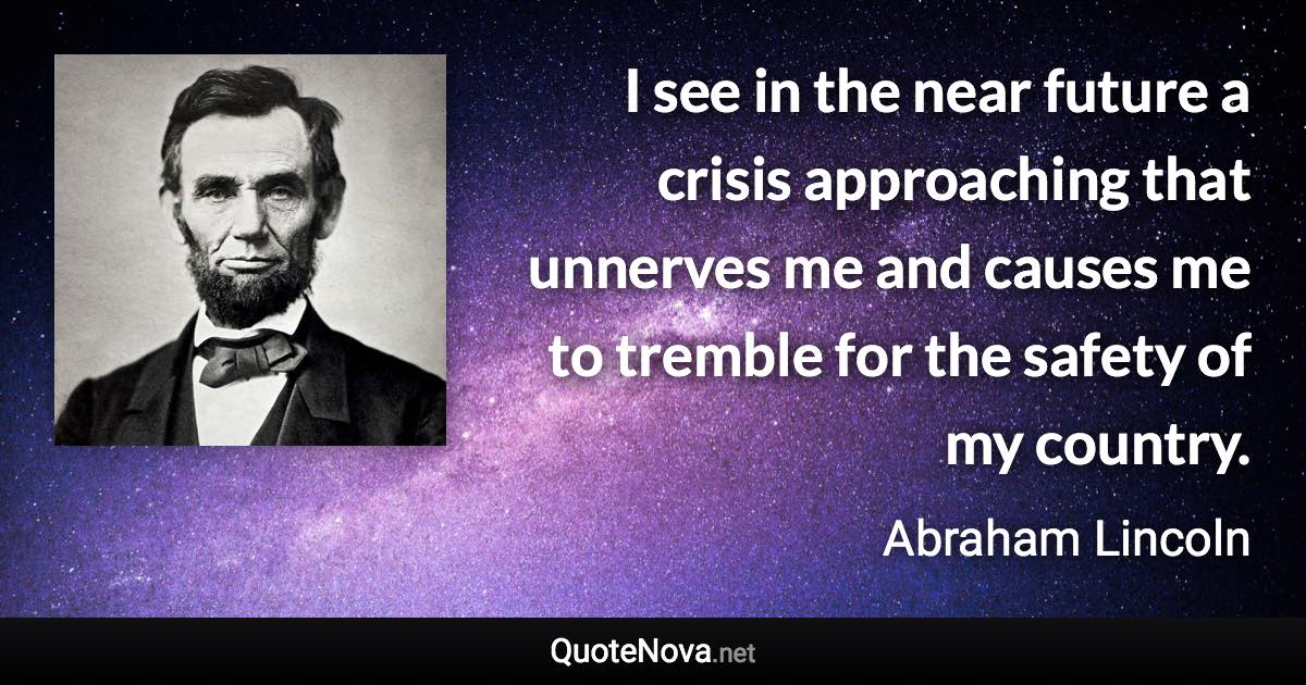 I see in the near future a crisis approaching that unnerves me and causes me to tremble for the safety of my country. - Abraham Lincoln quote