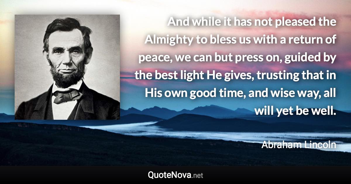 And while it has not pleased the Almighty to bless us with a return of peace, we can but press on, guided by the best light He gives, trusting that in His own good time, and wise way, all will yet be well. - Abraham Lincoln quote