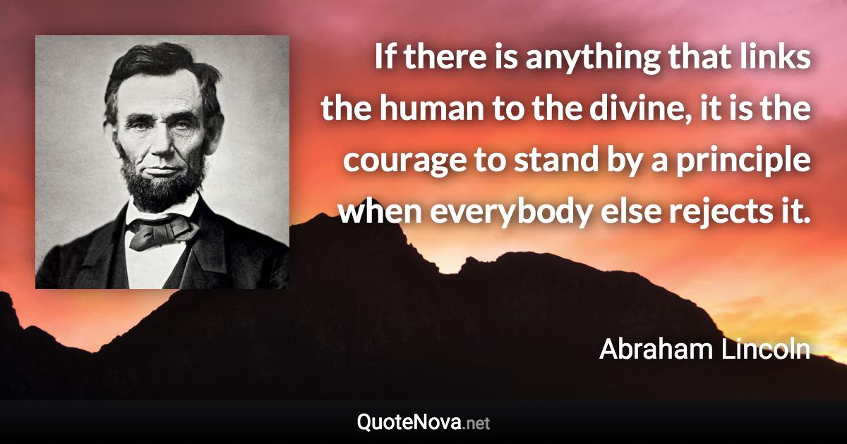 If there is anything that links the human to the divine, it is the courage to stand by a principle when everybody else rejects it. - Abraham Lincoln quote