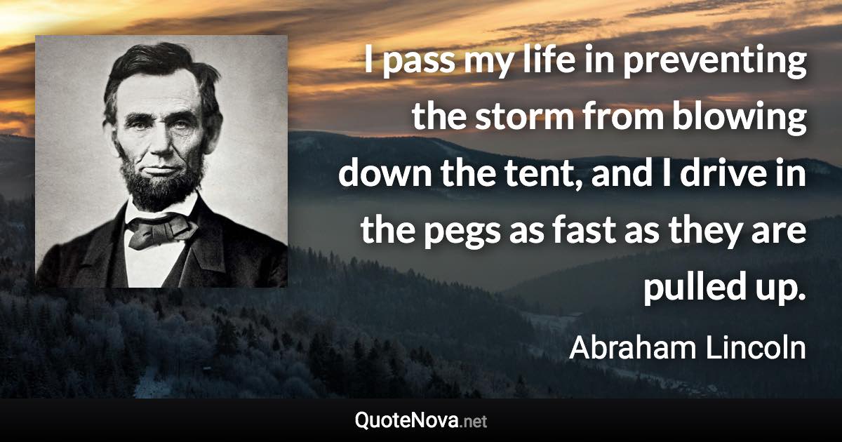 I pass my life in preventing the storm from blowing down the tent, and I drive in the pegs as fast as they are pulled up. - Abraham Lincoln quote