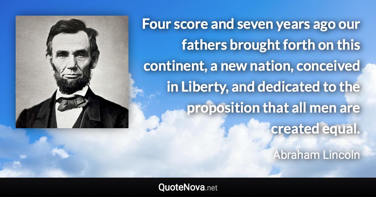 Four score and seven years ago our fathers brought forth on this continent, a new nation, conceived in Liberty, and dedicated to the proposition that all men are created equal. - Abraham Lincoln quote