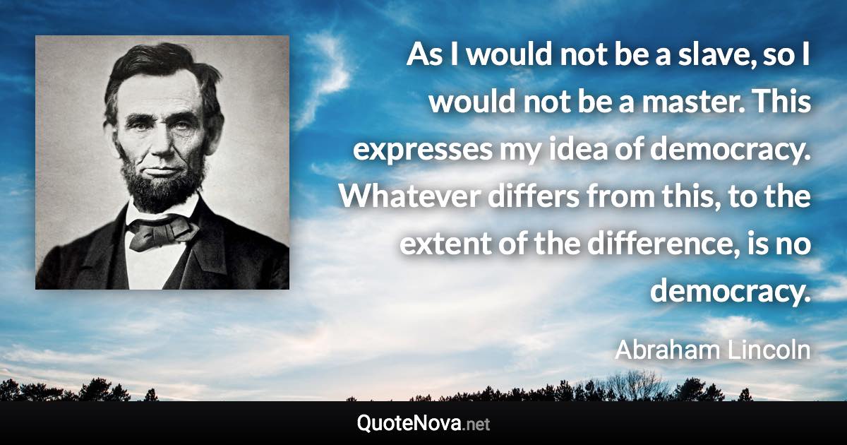 As I would not be a slave, so I would not be a master. This expresses my idea of democracy. Whatever differs from this, to the extent of the difference, is no democracy. - Abraham Lincoln quote