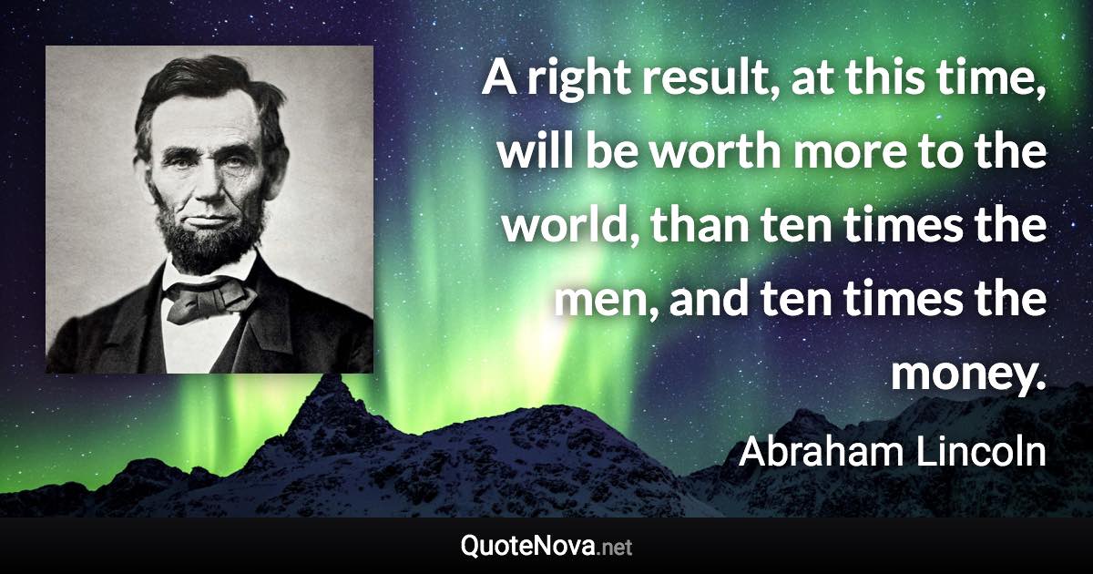 A right result, at this time, will be worth more to the world, than ten times the men, and ten times the money. - Abraham Lincoln quote