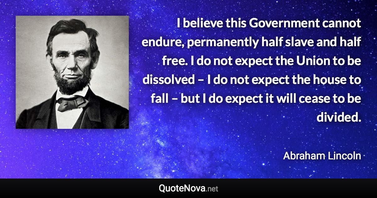 I believe this Government cannot endure, permanently half slave and half free. I do not expect the Union to be dissolved – I do not expect the house to fall – but I do expect it will cease to be divided. - Abraham Lincoln quote