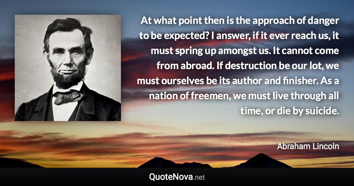 At what point then is the approach of danger to be expected? I answer, if it ever reach us, it must spring up amongst us. It cannot come from abroad. If destruction be our lot, we must ourselves be its author and finisher. As a nation of freemen, we must live through all time, or die by suicide. - Abraham Lincoln quote