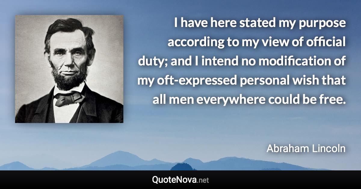 I have here stated my purpose according to my view of official duty; and I intend no modification of my oft-expressed personal wish that all men everywhere could be free. - Abraham Lincoln quote