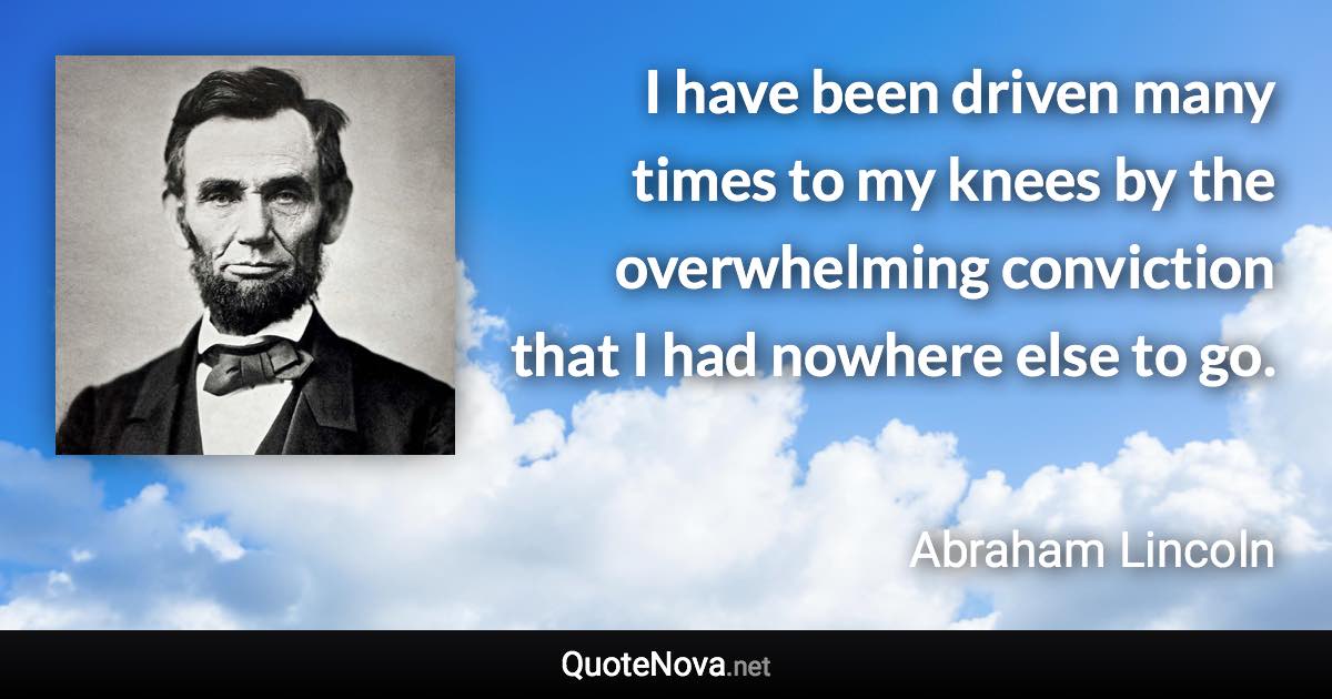 I have been driven many times to my knees by the overwhelming conviction that I had nowhere else to go. - Abraham Lincoln quote