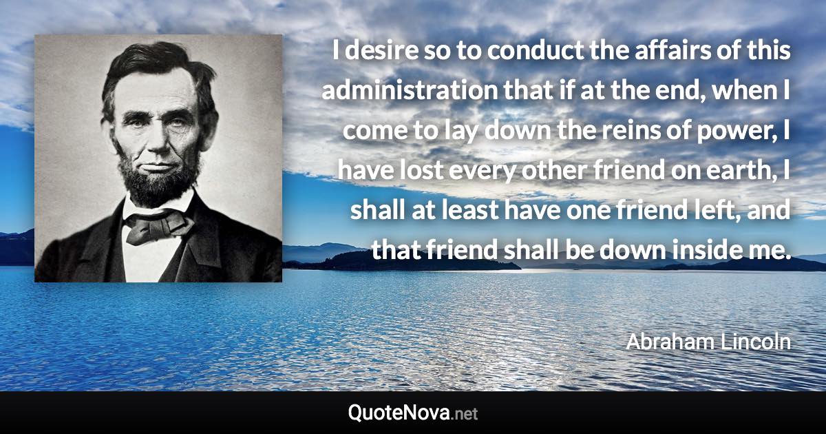 I desire so to conduct the affairs of this administration that if at the end, when I come to lay down the reins of power, I have lost every other friend on earth, I shall at least have one friend left, and that friend shall be down inside me. - Abraham Lincoln quote