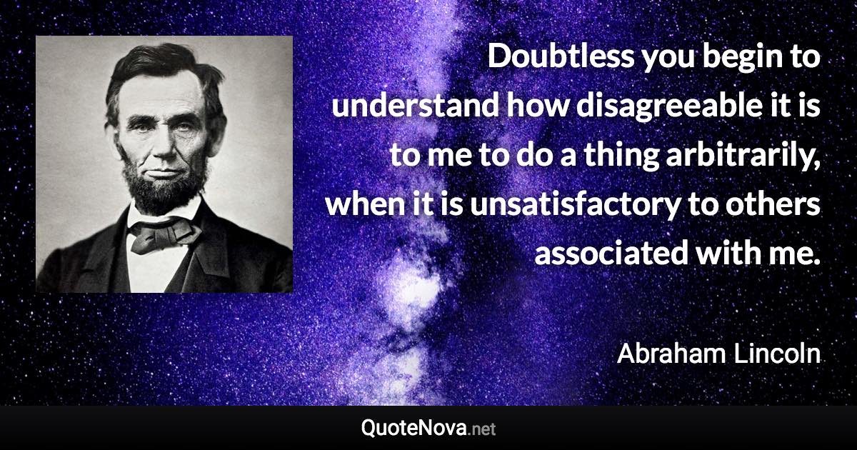 Doubtless you begin to understand how disagreeable it is to me to do a thing arbitrarily, when it is unsatisfactory to others associated with me. - Abraham Lincoln quote