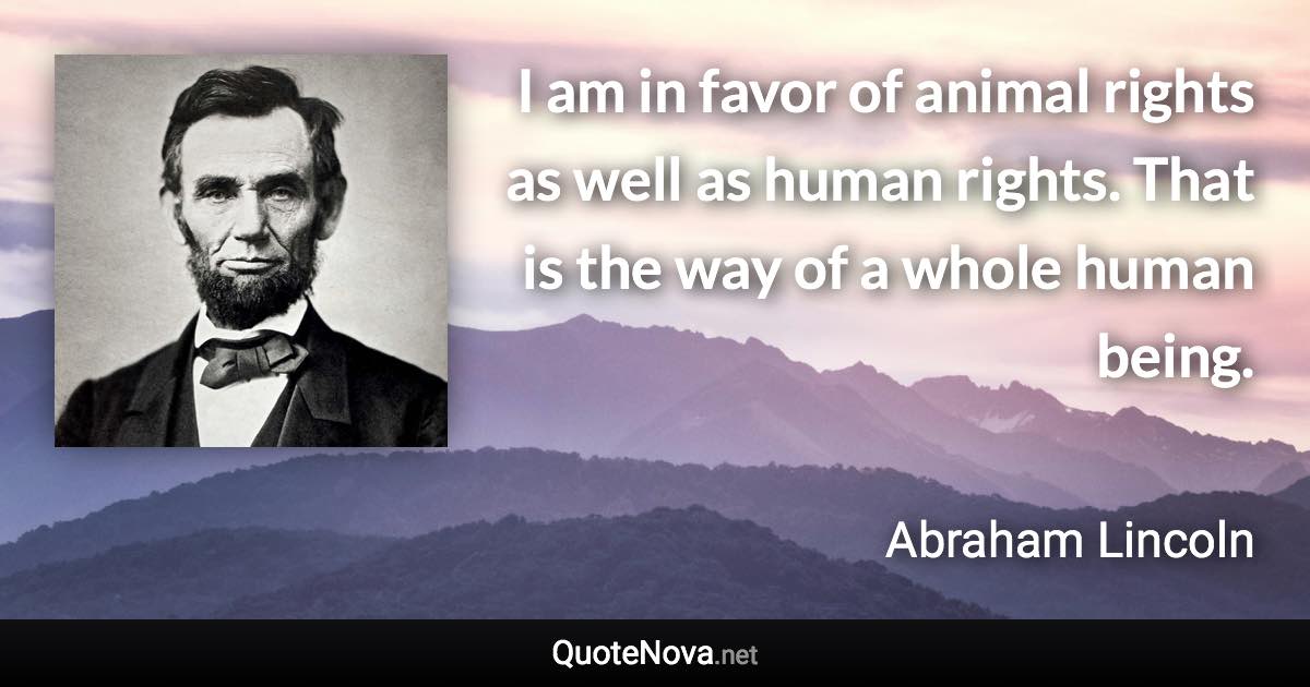 I am in favor of animal rights as well as human rights. That is the way of a whole human being. - Abraham Lincoln quote