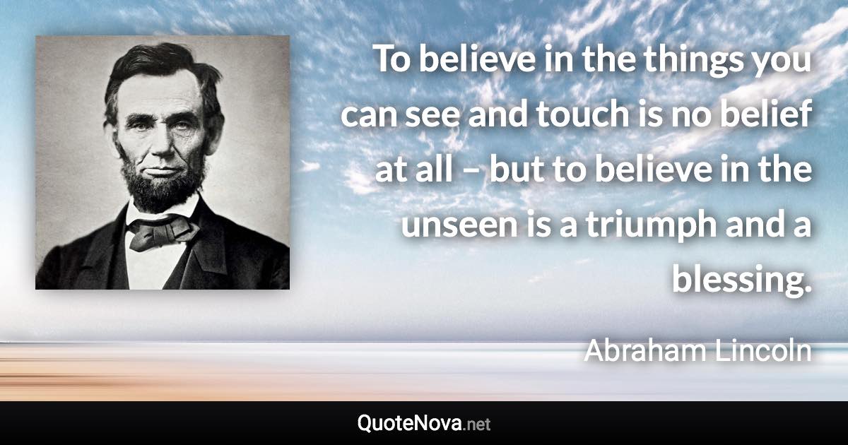 To believe in the things you can see and touch is no belief at all – but to believe in the unseen is a triumph and a blessing. - Abraham Lincoln quote