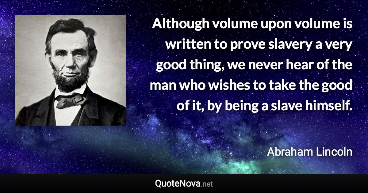 Although volume upon volume is written to prove slavery a very good thing, we never hear of the man who wishes to take the good of it, by being a slave himself. - Abraham Lincoln quote