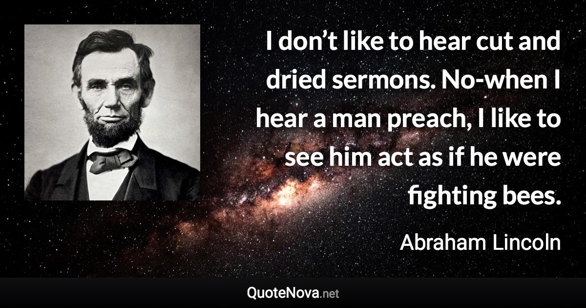 I don’t like to hear cut and dried sermons. No-when I hear a man preach, I like to see him act as if he were fighting bees. - Abraham Lincoln quote