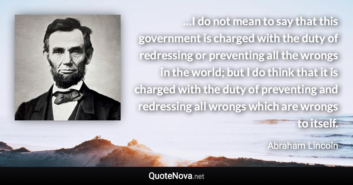 …I do not mean to say that this government is charged with the duty of redressing or preventing all the wrongs in the world; but I do think that it is charged with the duty of preventing and redressing all wrongs which are wrongs to itself. - Abraham Lincoln quote