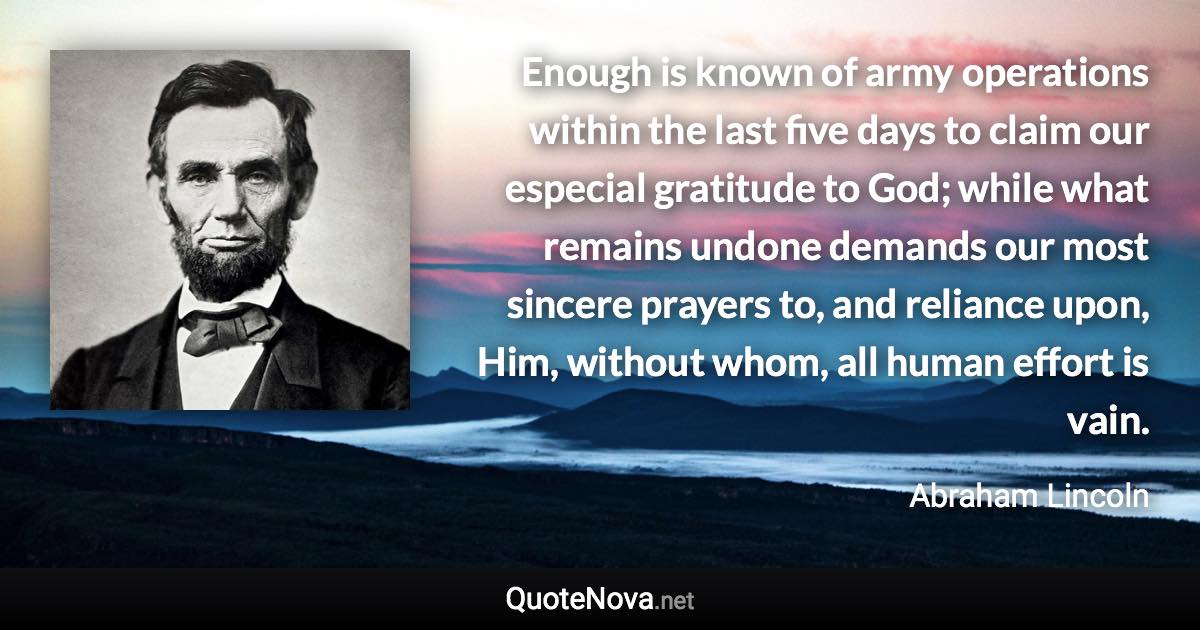 Enough is known of army operations within the last five days to claim our especial gratitude to God; while what remains undone demands our most sincere prayers to, and reliance upon, Him, without whom, all human effort is vain. - Abraham Lincoln quote