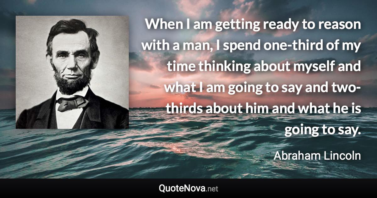 When I am getting ready to reason with a man, I spend one-third of my time thinking about myself and what I am going to say and two-thirds about him and what he is going to say. - Abraham Lincoln quote