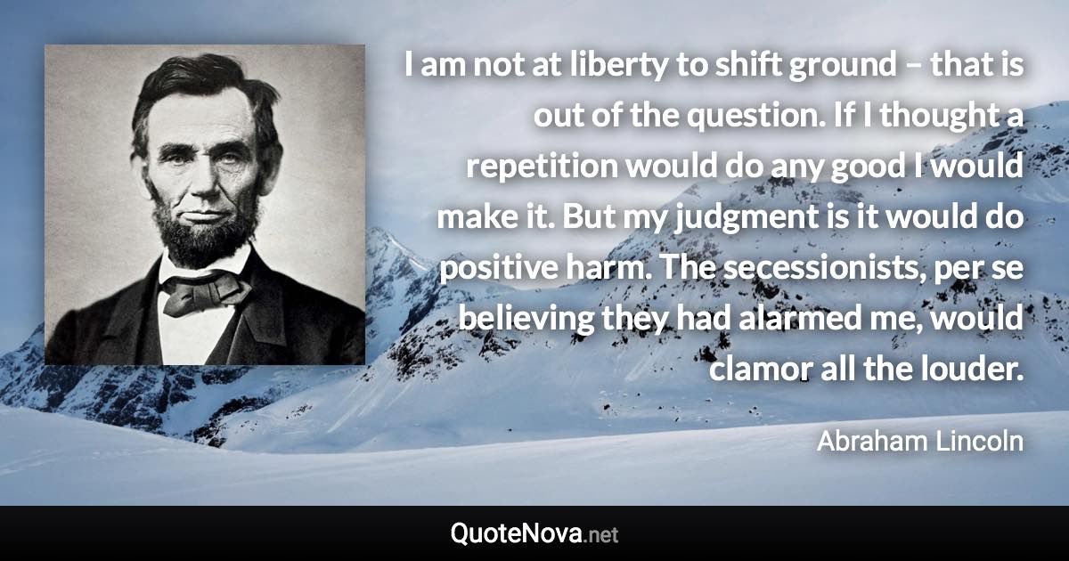 I am not at liberty to shift ground – that is out of the question. If I thought a repetition would do any good I would make it. But my judgment is it would do positive harm. The secessionists, per se believing they had alarmed me, would clamor all the louder. - Abraham Lincoln quote