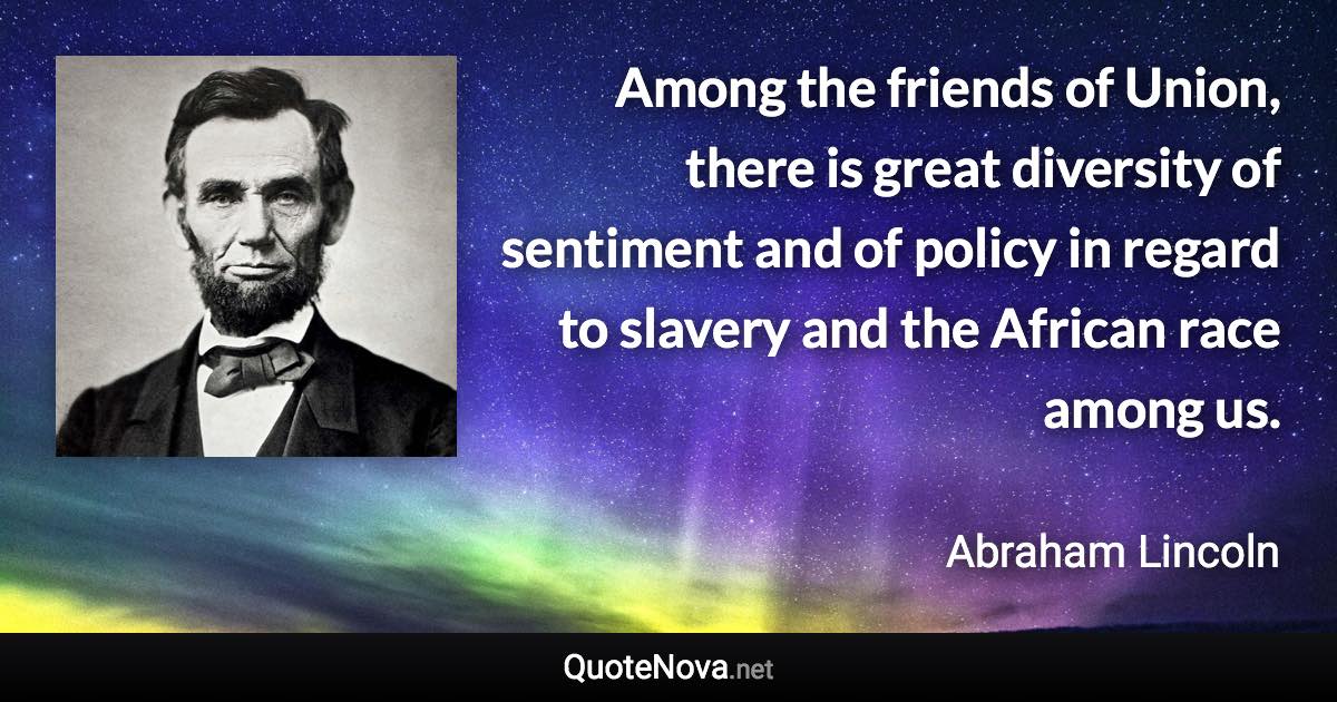 Among the friends of Union, there is great diversity of sentiment and of policy in regard to slavery and the African race among us. - Abraham Lincoln quote