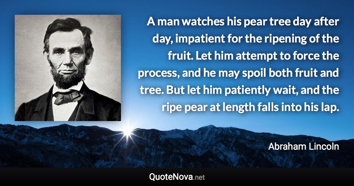 A man watches his pear tree day after day, impatient for the ripening of the fruit. Let him attempt to force the process, and he may spoil both fruit and tree. But let him patiently wait, and the ripe pear at length falls into his lap. - Abraham Lincoln quote