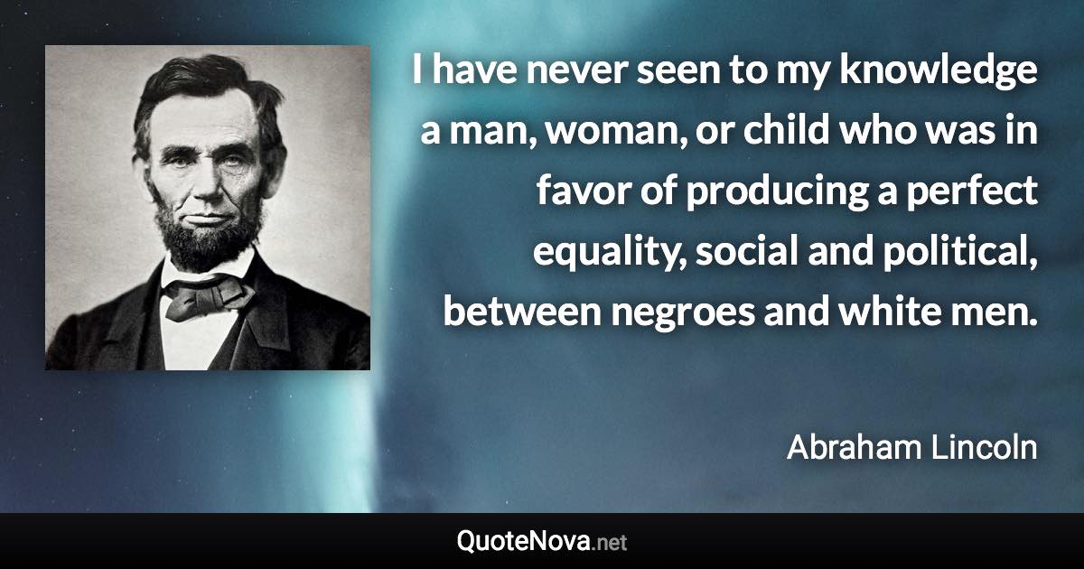 I have never seen to my knowledge a man, woman, or child who was in favor of producing a perfect equality, social and political, between negroes and white men. - Abraham Lincoln quote