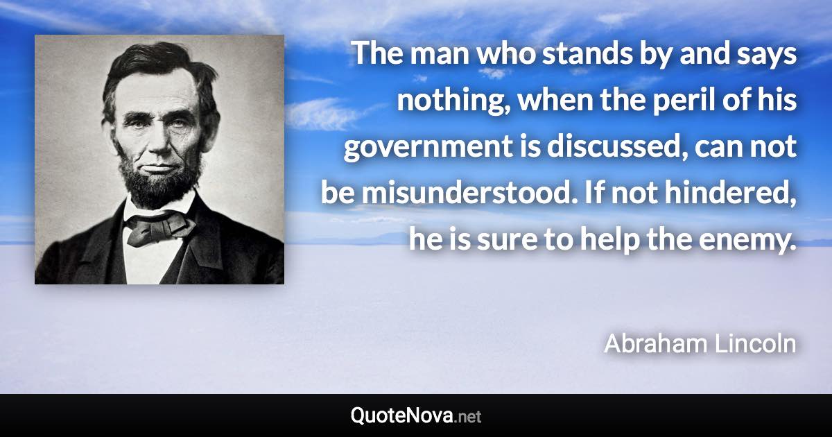 The man who stands by and says nothing, when the peril of his government is discussed, can not be misunderstood. If not hindered, he is sure to help the enemy. - Abraham Lincoln quote