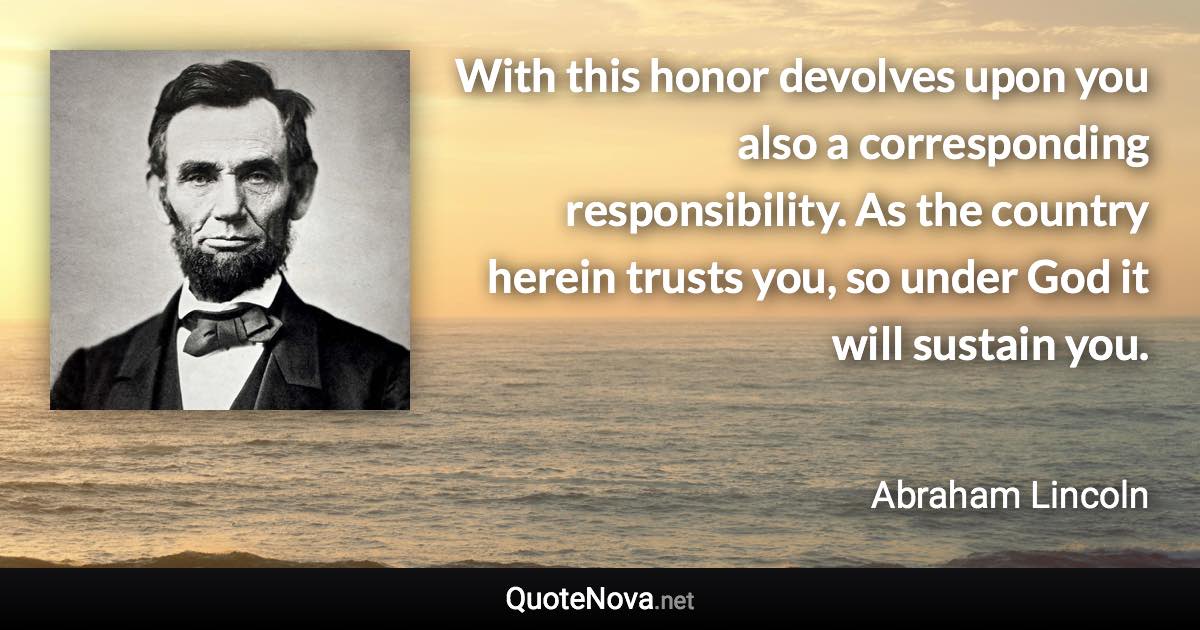With this honor devolves upon you also a corresponding responsibility. As the country herein trusts you, so under God it will sustain you. - Abraham Lincoln quote