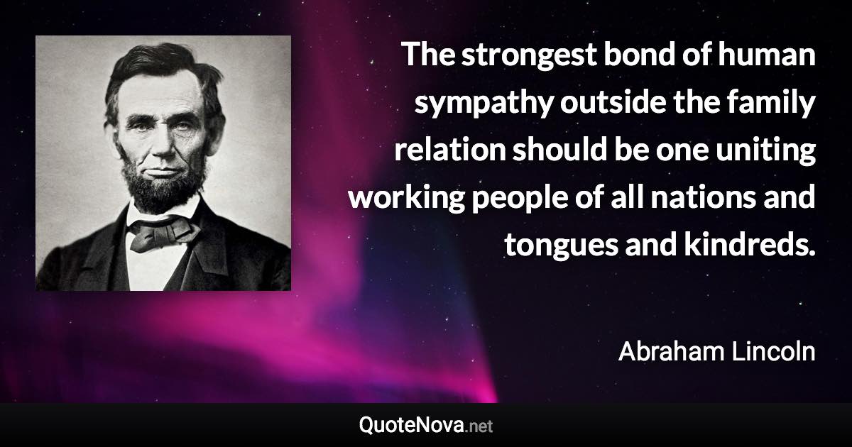 The strongest bond of human sympathy outside the family relation should be one uniting working people of all nations and tongues and kindreds. - Abraham Lincoln quote