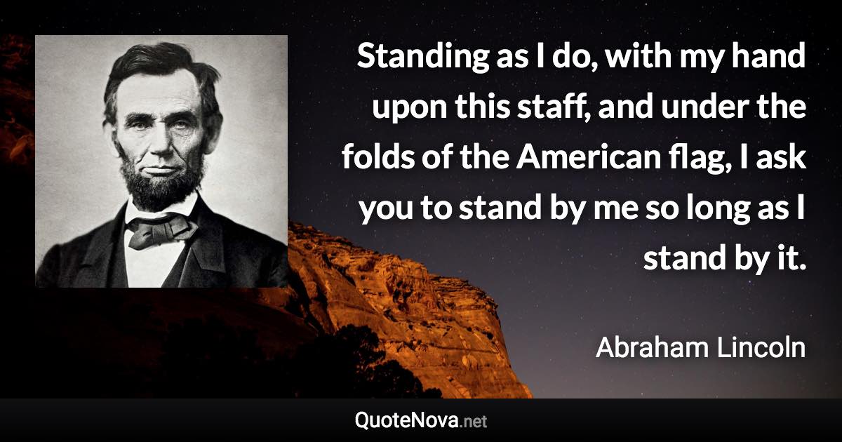 Standing as I do, with my hand upon this staff, and under the folds of the American flag, I ask you to stand by me so long as I stand by it. - Abraham Lincoln quote