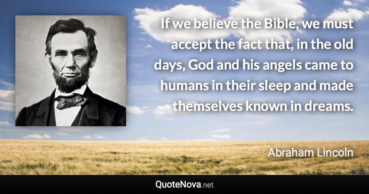 If we believe the Bible, we must accept the fact that, in the old days, God and his angels came to humans in their sleep and made themselves known in dreams. - Abraham Lincoln quote