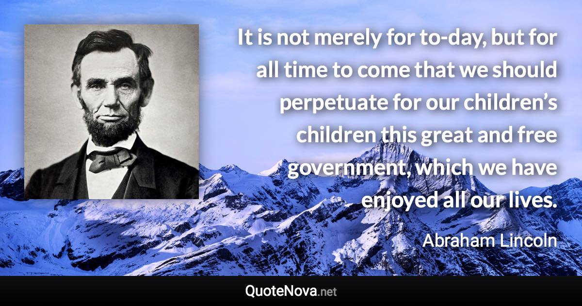 It is not merely for to-day, but for all time to come that we should perpetuate for our children’s children this great and free government, which we have enjoyed all our lives. - Abraham Lincoln quote