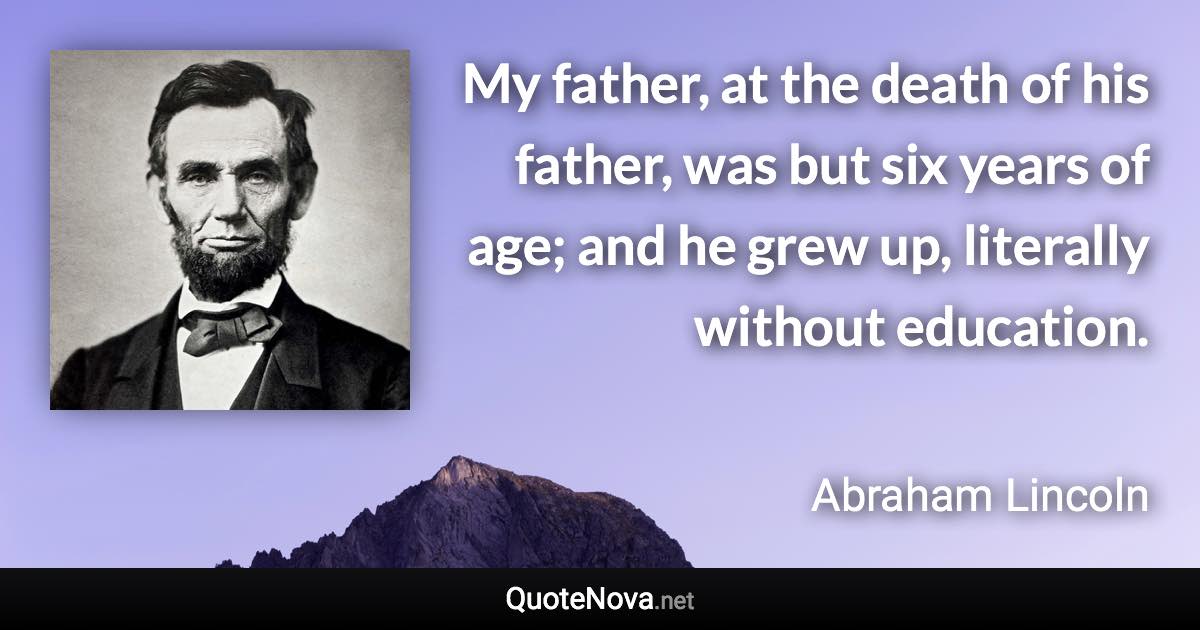 My father, at the death of his father, was but six years of age; and he grew up, literally without education. - Abraham Lincoln quote