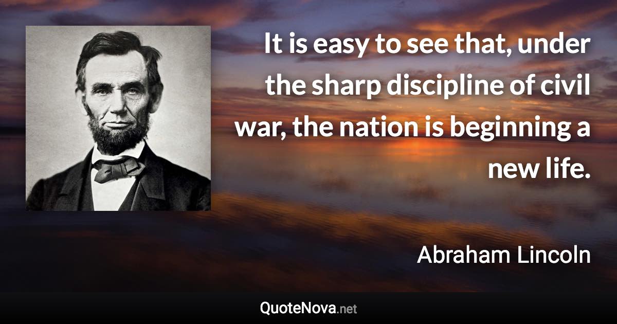 It is easy to see that, under the sharp discipline of civil war, the nation is beginning a new life. - Abraham Lincoln quote