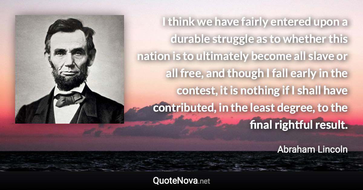 I think we have fairly entered upon a durable struggle as to whether this nation is to ultimately become all slave or all free, and though I fall early in the contest, it is nothing if I shall have contributed, in the least degree, to the final rightful result. - Abraham Lincoln quote