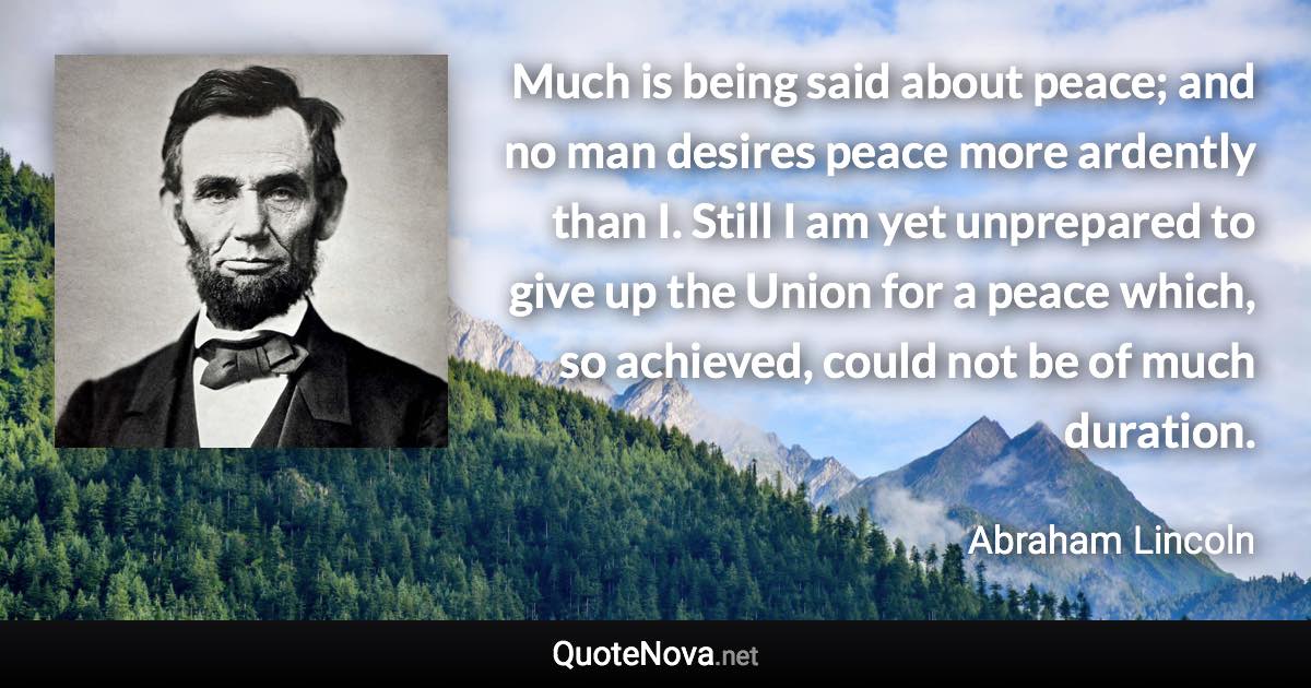 Much is being said about peace; and no man desires peace more ardently than I. Still I am yet unprepared to give up the Union for a peace which, so achieved, could not be of much duration. - Abraham Lincoln quote