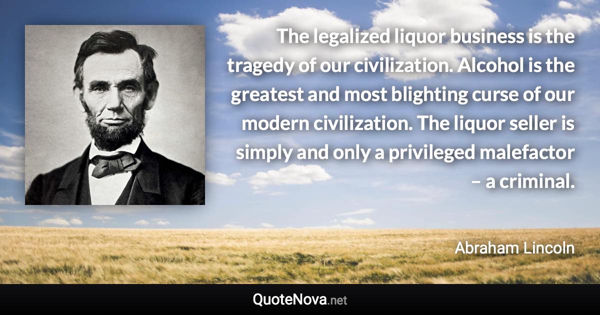 The legalized liquor business is the tragedy of our civilization. Alcohol is the greatest and most blighting curse of our modern civilization. The liquor seller is simply and only a privileged malefactor – a criminal. - Abraham Lincoln quote