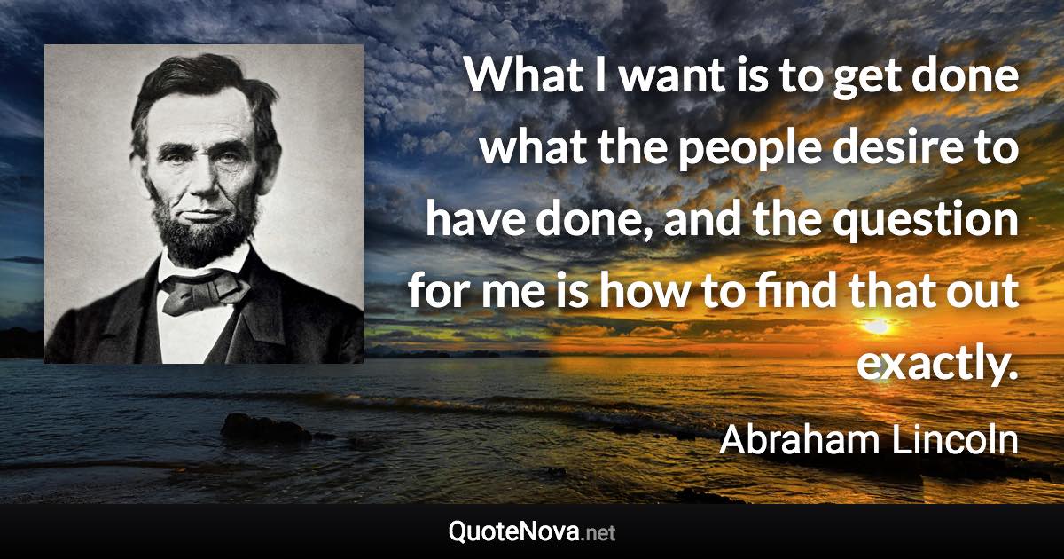 What I want is to get done what the people desire to have done, and the question for me is how to find that out exactly. - Abraham Lincoln quote