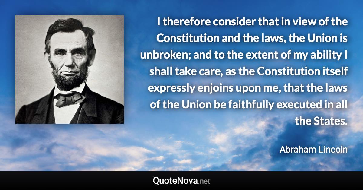 I therefore consider that in view of the Constitution and the laws, the Union is unbroken; and to the extent of my ability I shall take care, as the Constitution itself expressly enjoins upon me, that the laws of the Union be faithfully executed in all the States. - Abraham Lincoln quote