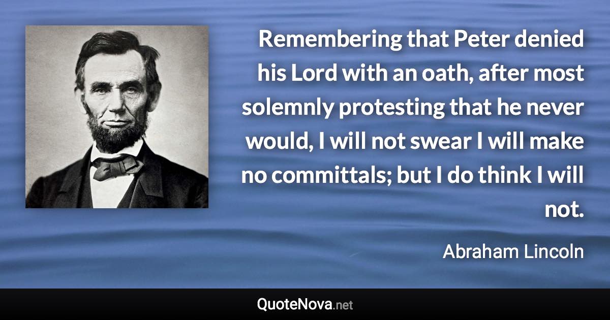 Remembering that Peter denied his Lord with an oath, after most solemnly protesting that he never would, I will not swear I will make no committals; but I do think I will not. - Abraham Lincoln quote