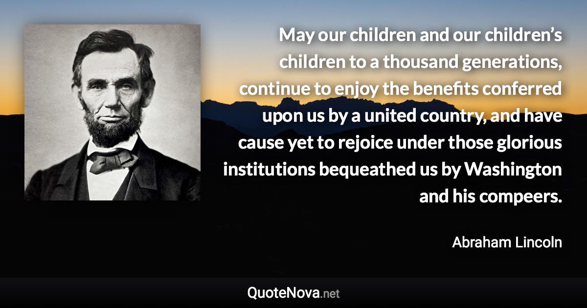 May our children and our children’s children to a thousand generations, continue to enjoy the benefits conferred upon us by a united country, and have cause yet to rejoice under those glorious institutions bequeathed us by Washington and his compeers. - Abraham Lincoln quote