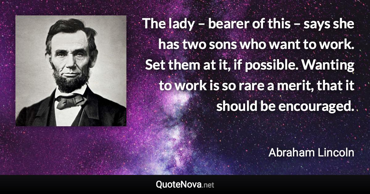 The lady – bearer of this – says she has two sons who want to work. Set them at it, if possible. Wanting to work is so rare a merit, that it should be encouraged. - Abraham Lincoln quote