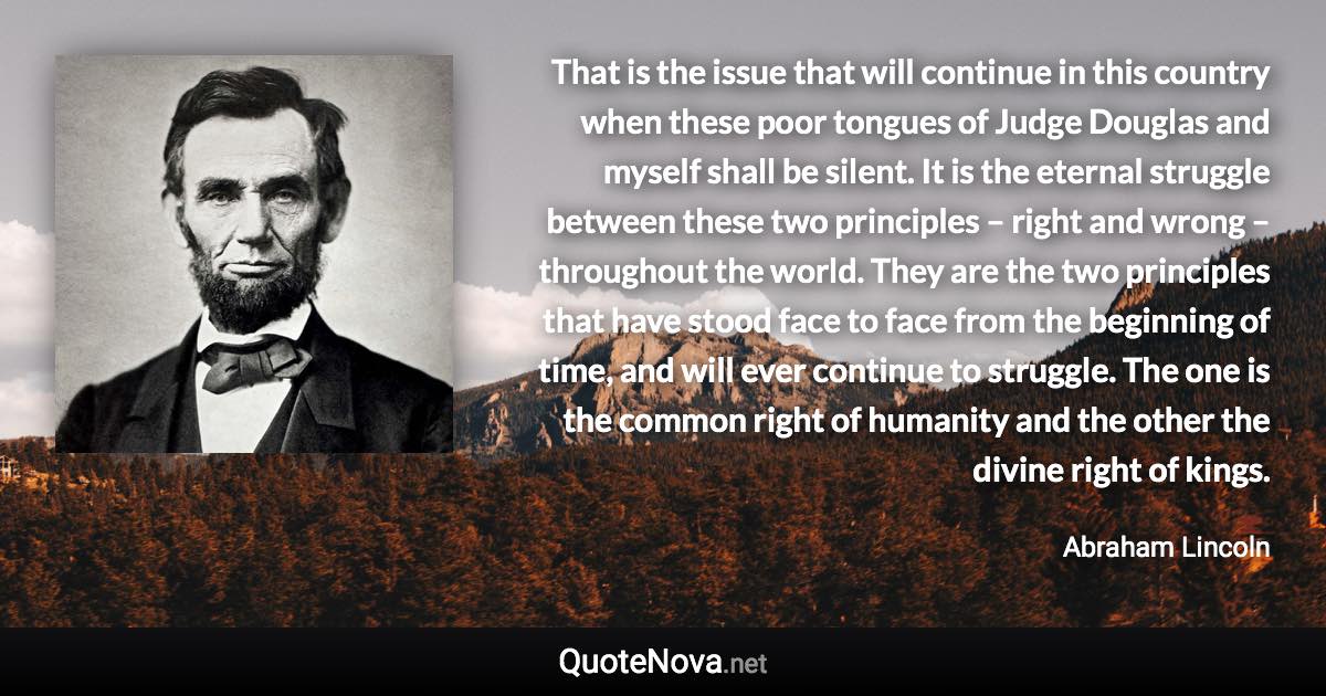 That is the issue that will continue in this country when these poor tongues of Judge Douglas and myself shall be silent. It is the eternal struggle between these two principles – right and wrong – throughout the world. They are the two principles that have stood face to face from the beginning of time, and will ever continue to struggle. The one is the common right of humanity and the other the divine right of kings. - Abraham Lincoln quote