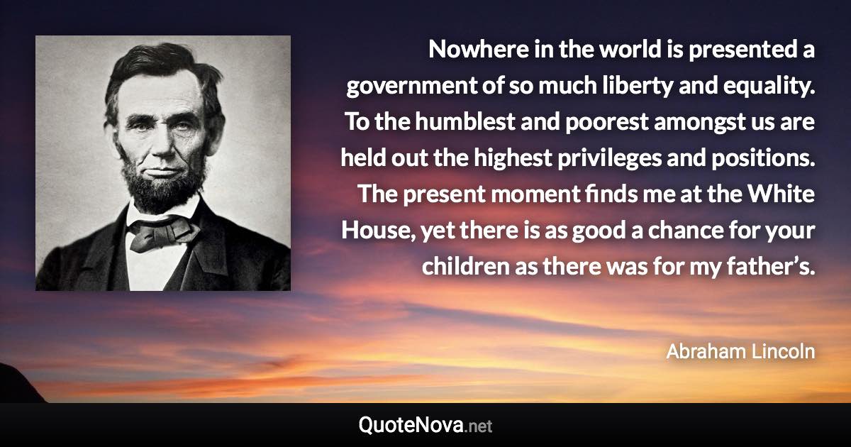 Nowhere in the world is presented a government of so much liberty and equality. To the humblest and poorest amongst us are held out the highest privileges and positions. The present moment finds me at the White House, yet there is as good a chance for your children as there was for my father’s. - Abraham Lincoln quote