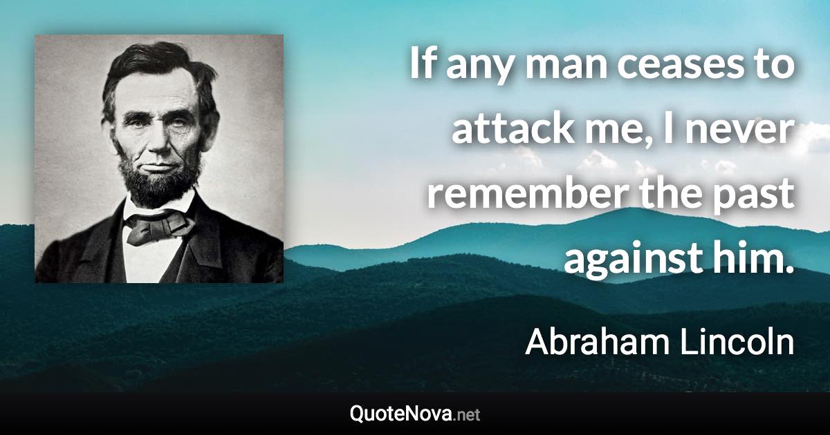 If any man ceases to attack me, I never remember the past against him. - Abraham Lincoln quote