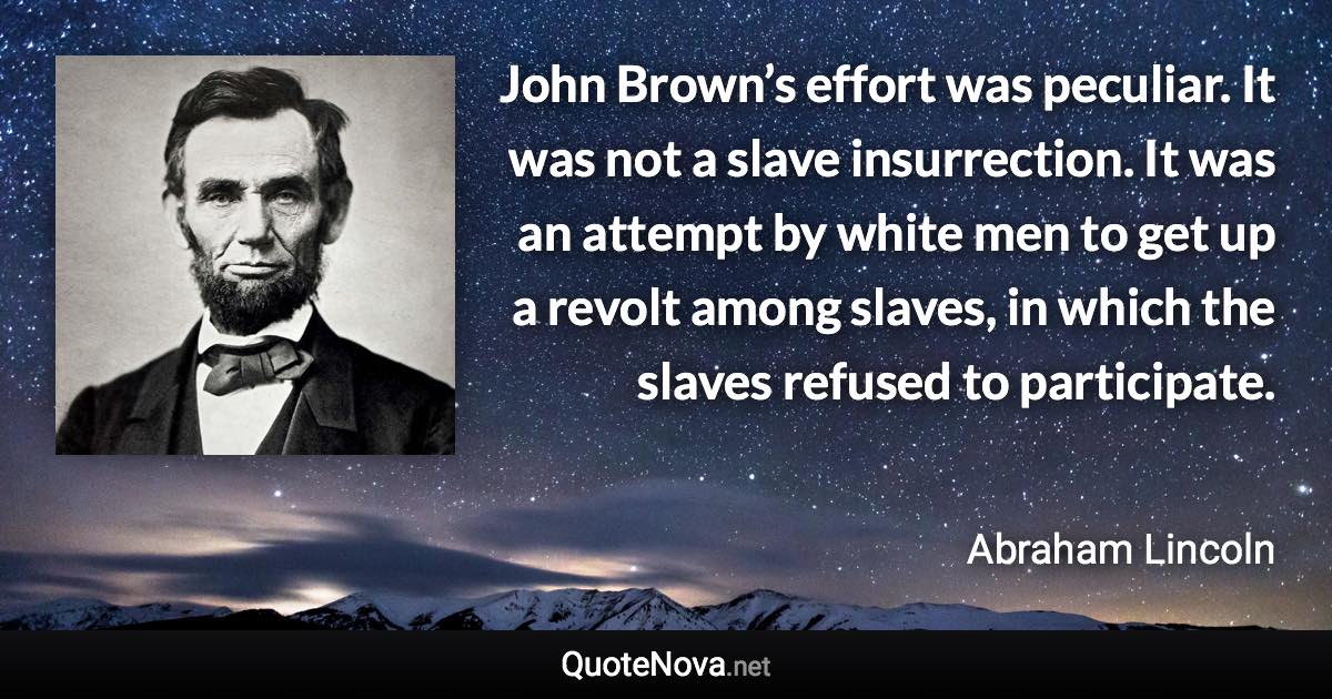 John Brown’s effort was peculiar. It was not a slave insurrection. It was an attempt by white men to get up a revolt among slaves, in which the slaves refused to participate. - Abraham Lincoln quote