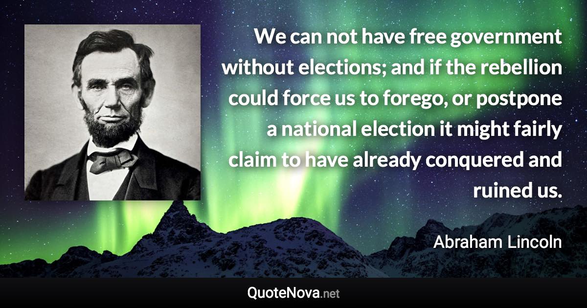 We can not have free government without elections; and if the rebellion could force us to forego, or postpone a national election it might fairly claim to have already conquered and ruined us. - Abraham Lincoln quote